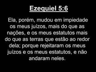 Ezequiel 5:6
Ela, porém, mudou em impiedade
os meus juízos, mais do que as
nações, e os meus estatutos mais
do que as terras que estão ao redor
dela; porque rejeitaram os meus
juízos e os meus estatutos, e não
andaram neles.
 