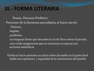 III.- FORMA LITERARIA
     Poesía, Discurso Profético.
 Precursor de la literatura apocalíptica al hacer uso de:
     Visiones,
     ángeles,
     parábolas,
     un lenguaje fuerte que descubre la ira de Dios contra el pecado,
     una vivida imaginación que en ocasiones se expresa con
      acciones simbólicas.

    Si bien al inicio presenta un juicio sobre Jerusalén en la parte final
      habla con esperanza y seguridad de la restauración del pueblo.
 