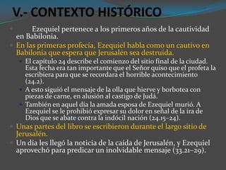V.- CONTEXTO HISTÓRICO
      Ezequiel pertenece a los primeros años de la cautividad
  en Babilonia.
 En las primeras profecía, Ezequiel habla como un cautivo en
  Babilonia que espera que Jerusalén sea destruida.
     El capítulo 24 describe el comienzo del sitio final de la ciudad.
      Esta fecha era tan importante que el Señor quiso que el profeta la
      escribiera para que se recordara el horrible acontecimiento
      (24.2).
     A esto siguió el mensaje de la olla que hierve y borbotea con
      piezas de carne, en alusión al castigo de Judá.
     También en aquel día la amada esposa de Ezequiel murió. A
      Ezequiel se le prohibió expresar su dolor en señal de la ira de
      Dios que se abate contra la indócil nación (24.15–24).
 Unas partes del libro se escribieron durante el largo sitio de
  Jerusalén.
 Un día les llegó la noticia de la caída de Jerusalén, y Ezequiel
  aprovechó para predicar un inolvidable mensaje (33.21–29).
 