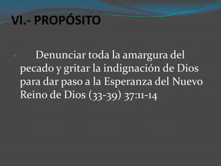 VI.- PROPÓSITO

      Denunciar toda la amargura del
    pecado y gritar la indignación de Dios
    para dar paso a la Esperanza del Nuevo
    Reino de Dios (33-39) 37:11-14
 