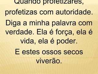 Quando profetizares,
profetizas com autoridade.
Diga a minha palavra com
verdade. Ela é força, ela é
     vida, ela é poder.
   E estes ossos secos
          viverão.
 