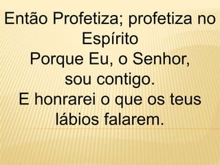 Então Profetiza; profetiza no
          Espírito
   Porque Eu, o Senhor,
        sou contigo.
 E honrarei o que os teus
      lábios falarem.
 