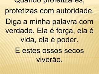 Quando profetizares,
profetizas com autoridade.
Diga a minha palavra com
verdade. Ela é força, ela é
     vida, ela é poder.
   E estes ossos secos
          viverão.
 
