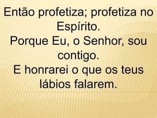 Então profetiza; profetiza no
         Espírito.
 Porque Eu, o Senhor, sou
          contigo.
 E honrarei o que os teus
      lábios falarem.
 