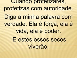 Quando profetizares,
profetizas com autoridade.
Diga a minha palavra com
verdade. Ela é força, ela é
     vida, ela é poder.
   E estes ossos secos
          viverão.
 