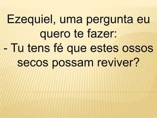 Ezequiel, uma pergunta eu
       quero te fazer:
- Tu tens fé que estes ossos
   secos possam reviver?
 