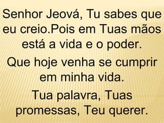 Senhor Jeová, Tu sabes que
eu creio.Pois em Tuas mãos
   está a vida e o poder.
 Que hoje venha se cumprir
       em minha vida.
     Tua palavra, Tuas
  promessas, Teu querer.
 