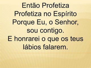 Então Profetiza
  Profetiza no Espírito
 Porque Eu, o Senhor,
      sou contigo.
E honrarei o que os teus
    lábios falarem.
 