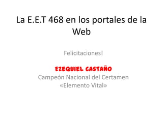 La E.E.T 468 en los portales de la
              Web

             Felicitaciones!

         Ezequiel Castaño
     Campeón Nacional del Certamen
           «Elemento Vital»
 