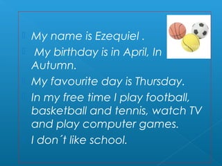    My name is Ezequiel .
    My birthday is in April, In
    Autumn.
   My favourite day is Thursday.
   In my free time I play football,
    basketball and tennis, watch TV
    and play computer games.
   I don´t like school.
 