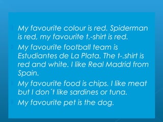  My favourite colour is red. Spiderman
  is red, my favourite t.-shirt is red.
 My favourite football team is
  Estudiantes de La Plata. The t-.shirt is
  red and white. I like Real Madrid from
  Spain.
 My favourite food is chips. I like meat
  but I don´t like sardines or tuna.
 My favourite pet is the dog.
 