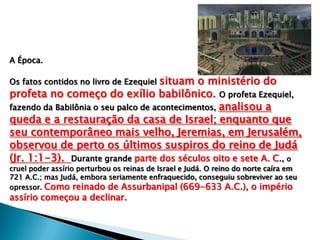 A Época.
Os fatos contidos no livro de Ezequiel situam o ministério do
profeta no começo do exílio babilônico. O profeta Ezequiel,
fazendo da Babilônia o seu palco de acontecimentos, analisou a
queda e a restauração da casa de Israel; enquanto que
seu contemporâneo mais velho, Jeremias, em Jerusalém,
observou de perto os últimos suspiros do reino de Judá
(Jr. 1:1-3). Durante grande parte dos séculos oito e sete A. C., o
cruel poder assírio perturbou os reinas de Israel e Judá. O reino do norte caíra em
721 A.C.; mas Judá, embora seriamente enfraquecido, conseguiu sobreviver ao seu
opressor. Como reinado de Assurbanipal (669-633 A.C.), o império
assírio começou a declinar.
 
