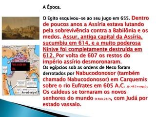 A Época.
O Egito esquivou-se ao seu jugo em 655. Dentro
de poucos anos a Assíria estava lutando
pela sobrevivência contra a Babilônia e os
medos. Assur, antiga capital da Assíria,
sucumbiu em 614, e a muito poderosa
Nínive foi completamente destruída em
612. Por volta de 607 os restos do
império assírio desmoronaram.
Os egípcios sob as ordens de Neco foram
derrotados por Nabucodonosor (também
chamado Nabucodonosor) em Carquemis
sobre o rio Eufrates em 605 A.C. (Jr. 46:2 e segs.).
Os caldeus se tornaram os novos
senhores do mundo (II Reis 24:7), com Judá por
estado vassalo.
 