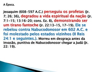 A Época.
Jeoaquim (608-597 A.C.) perseguiu os profetas (Jr.
7; 26; 36), degradou a vida espiritual da nação (Jr.
7:1-15; 13:16-20; cons. Ez. 8), demonstrando ser
um tirano fantoche (Jr. 22:13-15, 17-19). Ele se
rebelou contra Nabucodonosor em 602 A.C. e
foi molestado pelos estados vizinhos (II Reis
24:1 e seguintes.). Morreu em desgraça antes da
invasão, punitiva de Nabucodonosor chegar a Judá (Jr.
22: 19).
 