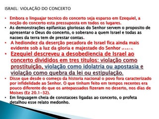 ISRAEL: VIOLAÇÃO DO CONCERTO
• Embora o linguajar tecnico do concerto seja esparso em Ezequiel, a
noção do concerto esta pressuposta em todos os lugares.
• As demonstrações epifanicas gloriosas do Senhor servem o proposito de
apresentar o Deus do concerto, o soberano a quem Israel e todas as
nacoes da terra tem de prestar contas.
• A hediondez da deserção pecadora de Israel fica ainda mais
evidente sob a luz da gloria e majestade do Senhor (cf. Is 6.1-5).
• Ezequiel descreveu a desobediencia de Israel ao
concerto divididos em tres titulos: violação como
prostituição, violação como idolatria ou apostasia e
violação como quebra da lei ou estipulação.
• Disse que desde o começo da historia nacional o povo fora caracterizado
por infidelidade ao Senhor. O que tinham feito em tempos recentes era
pouco diferente do que os antepassados fizeram no deserto, nos dias de
Moises (Ez 20.1-32).
• Em linguagem cheia de conotacoes ligadas ao concerto, o profeta
detalhou esse relato medonho.
 