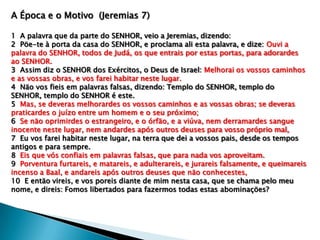 A Época e o Motivo (Jeremias 7)
1 A palavra que da parte do SENHOR, veio a Jeremias, dizendo:
2 Pöe-te à porta da casa do SENHOR, e proclama ali esta palavra, e dize: Ouvi a
palavra do SENHOR, todos de Judá, os que entrais por estas portas, para adorardes
ao SENHOR.
3 Assim diz o SENHOR dos Exércitos, o Deus de Israel: Melhorai os vossos caminhos
e as vossas obras, e vos farei habitar neste lugar.
4 Näo vos fieis em palavras falsas, dizendo: Templo do SENHOR, templo do
SENHOR, templo do SENHOR é este.
5 Mas, se deveras melhorardes os vossos caminhos e as vossas obras; se deveras
praticardes o juízo entre um homem e o seu próximo;
6 Se näo oprimirdes o estrangeiro, e o órfäo, e a viúva, nem derramardes sangue
inocente neste lugar, nem andardes após outros deuses para vosso próprio mal,
7 Eu vos farei habitar neste lugar, na terra que dei a vossos pais, desde os tempos
antigos e para sempre.
8 Eis que vós confiais em palavras falsas, que para nada vos aproveitam.
9 Porventura furtareis, e matareis, e adulterareis, e jurareis falsamente, e queimareis
incenso a Baal, e andareis após outros deuses que näo conhecestes,
10 E entäo vireis, e vos poreis diante de mim nesta casa, que se chama pelo meu
nome, e direis: Fomos libertados para fazermos todas estas abominaçöes?
 