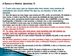A Época e o Motivo (Jeremias 7)
11 É pois esta casa, que se chama pelo meu nome, uma caverna de
salteadores aos vossos olhos? Eis que eu, eu mesmo, vi isto, diz o
SENHOR.
12 Mas ide agora ao meu lugar, que estava em Siló, onde, ao princípio, fiz habitar o
meu nome, e vede o que lhe fiz, por causa da maldade do meu povo Israel.
13 Agora, pois, porquanto fazeis todas estas obras, diz o SENHOR, e eu vos falei,
madrugando, e falando, e näo ouvistes, e chamei-vos, e näo respondestes,
14 Farei também a esta casa, que se chama pelo meu nome, na qual confiais, e a
este lugar, que vos dei a vós e a vossos pais, como fiz a Siló.
15 E lançar-vos-ei de diante de minha face, como lancei a todos os vossos irmäos,
a toda a geraçäo de Efraim.
16 Tu, pois, näo ores por este povo, nem levantes por ele clamor ou
oraçäo, nem me supliques, porque eu näo te ouvirei.
17 Porventura näo vês tu o que andam fazendo nas cidades de Judá, e nas ruas de
Jerusalém?
18 Os filhos apanham a lenha, e os pais acendem o fogo, e as mulheres preparam a
massa, para fazerem bolos à rainha dos céus, e oferecem libaçöes a outros deuses,
para me provocarem à ira.
19 Acaso é a mim que eles provocam à ira? diz o SENHOR, e näo a si mesmos, para
confusäo dos seus rostos?
20 Portanto assim diz o Senhor DEUS: Eis que a minha ira e o meu furor se
derramaräo sobre este lugar, sobre os homens e sobre os animais, e sobre as
árvores do campo, e sobre os frutos da terra; e acender-se-á, e näo se apagará.
 