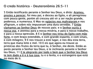 O credo histórico – Deuteronômio 26:5-11
5 Então testificarás perante o Senhor teu Deus, e dirás: Arameu,
prestes a perecer, foi meu pai, e desceu ao Egito, e ali peregrinou
com pouca gente, porém ali cresceu até vir a ser nação grande,
poderosa, e numerosa. 6 Mas os egípcios nos maltrataram e nos
afligiram, e sobre nós impuseram uma dura servidão. 7 Então
clamamos ao Senhor Deus de nossos pais; e o Senhor ouviu a
nossa voz, e atentou para a nossa miséria, e para o nosso trabalho,
e para a nossa opressão. 8 E o Senhor nos tirou do Egito com mão
forte, e com braço estendido, e com grande espanto, e com sinais,
e com milagres; 9 E nos trouxe a este lugar, e nos deu esta terra,
terra que mana leite e mel. 10 E eis que agora eu trouxe as
primícias dos frutos da terra que tu, ó Senhor, me deste. Então as
porás perante o Senhor teu Deus, e te inclinarás perante o Senhor
teu Deus, 11 E te alegrarás por todo o bem que o Senhor teu Deus
te tem dado a ti e à tua casa, tu e o levita, e o estrangeiro que está
no meio de ti.
 