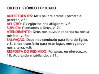 CREDO HISTÓRICO EXPLICADO
ANTECEDENTES: Meu pai era arameu prestes a
perecer, v.5;
AFLIÇÃO: Os egípcios nos afligiram, v.6;
SÚPLICA: Clamamos a Deus, v. 7a;
ATENDIMENTO: Deus nos ouviu e reparou na nossa
miséria, v. 7b;
SALVAÇÃO. Deus nos conduziu para fora do Egito,
v.8, e nos transferiu para este lugar, entregando-
nos a terra, v.9;
RESPOSTA DO REDIMIDO: Portanto, eu ofereço...v,
10. Adorando e jubilando, v.11.
 