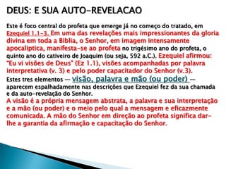DEUS: E SUA AUTO-REVELACAO
Este é foco central do profeta que emerge já no começo do tratado, em
Ezequiel 1.1-3. Em uma das revelações mais impressionantes da gloria
divina em toda a Biblia, o Senhor, em imagem intensamente
apocaliptica, manifesta-se ao profeta no trigésimo ano do profeta, o
quinto ano do cativeiro de Joaquim (ou seja, 592 a.C.). Ezequiel afirmou:
―Eu vi visões de Deus‖ (Ez 1.1), visões acompanhadas por palavra
interpretativa (v. 3) e pelo poder capacitador do Senhor (v.3).
Estes tres elementos — visão, palavra e mão (ou poder) —
aparecem espalhadamente nas descrições que Ezequiel fez da sua chamada
e da auto-revelação do Senhor.
A visão é a própria mensagem abstrata, a palavra e sua interpretação
e a mão (ou poder) e o meio pelo qual a mensagem e eficazmente
comunicada. A mão do Senhor em direção ao profeta significa dar-
lhe a garantia da afirmação e capacitação do Senhor.
 