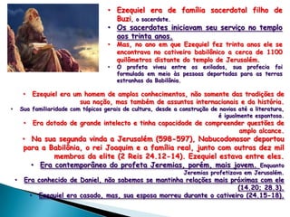 • Ezequiel era um homem de amplos conhecimentos, não somente das tradições de
sua nação, mas também de assuntos internacionais e da história.
• Sua familiaridade com tópicos gerais de cultura, desde a construção de navios até a literatura,
é igualmente espantosa.
• Era dotado de grande intelecto e tinha capacidade de compreender questões de
amplo alcance.
• Na sua segunda vinda a Jerusalém (598-597), Nabucodonosor deportou
para a Babilônia, o rei Joaquim e a família real, junto com outros dez mil
membros da elite (2 Reis 24.12-14). Ezequiel estava entre eles.
• Era contemporâneo do profeta Jeremias, porém, mais jovem. Enquanto
Jeremias profetizava em Jerusalém.
• Era conhecido de Daniel, não sabemos se mantinha relações mais próximas com ele
(14.20; 28.3).
• Ezequiel era casado, mas, sua esposa morreu durante o cativeiro (24.15-18).
• Ezequiel era de família sacerdotal filho de
Buzi, o sacerdote.
• Os sacerdotes iniciavam seu serviço no templo
aos trinta anos.
• Mas, no ano em que Ezequiel fez trinta anos ele se
encontrava no cativeiro babilônico a cerca de 1100
quilômetros distante do templo de Jerusalém.
• O profeta viveu entre os exilados, sua profecia foi
formulada em meio às pessoas deportadas para as terras
estranhas da Babilônia.
 