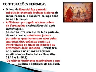 CONTESTAÇÕES HEBRAICAS
• O livro de Ezequiel faz parte da
subdivisão chamada Profetas Maiores do
cânon hebraico e encontra-se logo após
Isaías e Jeremias.
• A Bíblia em português adota a ordem
da Septuaginta e coloca Ezequiel após
Lamentações.
• Apesar do livro sempre ter feito parte do
cânon hebraico, estudiosos judeus
posteriores questionam seu valor pelas
aparentes discrepâncias entre sua
interpretação do ritual do templo e as
prescrições da lei mosaica (Divergência
no número e nos tipos de animais
sacrificados na Festa da Lua Nova (Nm
28.11 e Ez 46.6).
• Os rabinos finalmente restringiram o uso
público e particular de Ezequiel.
 