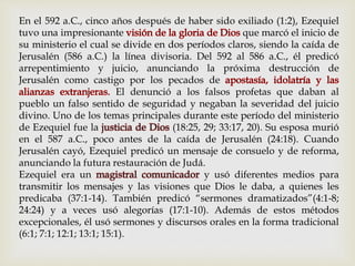 En el 592 a.C., cinco años después de haber sido exiliado (1:2), Ezequiel
tuvo una impresionante que marcó el inicio de
su ministerio el cual se divide en dos períodos claros, siendo la caída de
Jerusalén (586 a.C.) la línea divisoria. Del 592 al 586 a.C., él predicó
arrepentimiento y juicio, anunciando la próxima destrucción de
Jerusalén como castigo por los pecados de
El denunció a los falsos profetas que daban al
pueblo un falso sentido de seguridad y negaban la severidad del juicio
divino. Uno de los temas principales durante este período del ministerio
de Ezequiel fue la justicia de Dios (18:25, 29; 33:17, 20). Su esposa murió
en el 587 a.C., poco antes de la caída de Jerusalén (24:18). Cuando
Jerusalén cayó, Ezequiel predicó un mensaje de consuelo y de reforma,
anunciando la futura restauración de Judá.
Ezequiel era un magistral comunicador y usó diferentes medios para
transmitir los mensajes y las visiones que Dios le daba, a quienes les
predicaba (37:1-14). También predicó “sermones dramatizados”(4:1-8;
24:24) y a veces usó alegorías (17:1-10). Además de estos métodos
excepcionales, él usó sermones y discursos orales en la forma tradicional
(6:1; 7:1; 12:1; 13:1; 15:1).
 