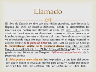 El libro de Ezequiel se abre con una visión grandiosa, que describe la
llegada del Dios de Israel a Babilonia, donde se encontraban los
israelitas que habían sido llevados al exilio (cf. Eze_1:1-3;). En esta
visión se mencionan varios elementos diversos: el viento huracanado,
la nube, el fuego, los seres vivientes y el trono. Pero el campo visual se
va estrechando cada vez más, hasta centrarse en el objeto esencial: el
aspecto visible de (cf. Eze_1:28). La gloria del Señor es
la manifestación visible de la presencia divina (Eze_3:12; Eze_3:23;
Eze_8:4; Eze_43:1-5). Cf. Éxo_24:16-17; Éxo_40:34-35; gloria. La palabra
gloria se usa 16 veces en Ezequiel. Brillantez, magnificencia de la
presencia divina.
El Señor puso su mano sobre mí: Esta expresión da una idea del poder
con que el Señor se revela al profeta para actuar y hablar por medio
de él. Cf. Eze_3:14; Eze_3:22; Eze_8:1; Eze_33:22; Eze_37:1; Eze_40:1.
Llamado
 