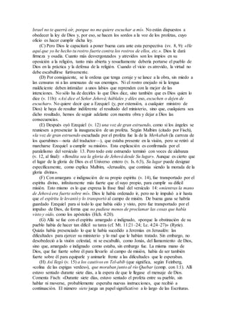 Israel no te querrá oír, porque no me quiere escuchar a mí». No están dispuestos a
obedecer la ley de Dios y, por eso, se hacen los sordos a la voz de los profetas, cuyo
oficio es hacer cumplir dicha ley.
(C) Pero Dios le capacitará a poner buena cara ante esta perspectiva (vv. 8, 9): «He
aquí que yo he hecho tu rostro fuerte contra los rostros de ellos, etc.». Dios le dará
firmeza y osadía. Cuanto más desvergonzados y atrevidos son los impíos en su
oposición a la religión, tanto más abierta y resueltamente debería portarse el pueblo de
Dios en la práctica y la defensa de la religión. Cuando el vicio es atrevido, la virtud no
debe escabullirse furtivamente.
(D) Por consiguiente, se le ordena que tenga coraje y se lance a la obra, sin miedo a
las censuras ni a las amenazas de sus enemigos. Ni el rostro enojado ni la lengua
maldiciente deben intimidar a unos labios que reprenden con la mejor de las
intenciones. No sólo ha de decirles lo que Dios dice, sino también que es Dios quien lo
dice (v. 11b): «Así dice el Señor Jehová; háblales y diles eso, escuchen o dejen de
escuchar». No quiere decir que a Ezequiel (y, por extensión, a cualquier ministro de
Dios) le haya de resultar indiferente el resultado del ministerio, sino que, cualquiera sea
dicho resultado, hemos de seguir adelante con nuestra obra y dejar a Dios las
consecuencias.
(E) Después oyó Ezequiel (v. 12) una voz de gran estruendo, como si los ángeles se
reuniesen a presenciar la inauguración de un profeta. Según Malbim (citado por Fisch),
«la voz de gran estruendo escuchada por el profeta fue la de la Merkabah (la carroza de
los querubines—nota del traductor—), que estaba presente en la visión, pero se retiró al
marcharse Ezequiel a cumplir su misión». Esta explicación es confirmada por el
paralelismo del versículo 13. Pero todo este estruendo terminó con voces de alabanza
(v. 12, al final): «Bendita sea la gloria de Jehová desde Su lugar». Aunque es cierto que
el lugar de la gloria de Dios es el Universo entero (v. Is. 6:3), Su lugar puede designar
específicamente, como explica Malbim, «Jerusalén, que continúa siendo la morada de la
gloria divina».
(F) Con amargura e indignación de su propio espíritu (v. 14), fue transportado por el
espíritu divino, infinitamente más fuerte que el suyo propio, para cumplir su difícil
misión. Esto mismo es lo que expresa la frase final del versículo 14: «mientras la mano
de Jehová era fuerte sobre mí». Dios le había ordenado ir, pero no le impulsó a ir hasta
que el espíritu le levantó y lo transportó al campo de misión. De buena gana se habría
guardado Ezequiel para sí todo lo que había oído y visto, pero fue transportado por el
impulso de Dios, de forma que no pudiese menos de proclamar las cosas que había
visto y oído, como los apóstoles (Hch. 4:20).
(G) Allá se fue con el espíritu amargado e indignado, «porque la obstinación de su
pueblo había de hacer tan difícil su tarea (cf. Mt. 11:21–24; Lc. 4:24–27)» (Ryrie).
Quizás había presenciado lo que le había sucedido a Jeremías en Jerusalén: las
dificultades para ejercer su ministerio y lo mal que le habían tratado. Sin embargo, no
desobedeció a la visión celestial, ni se escabulló, como Jonás, del llamamiento de Dios,
sino que, amargado e indignado como estaba, sin embargo fue. La misma mano de
Dios, que fue fuerte sobre él para llevarlo al campo de misión, había de ser también
fuerte sobre él para equiparle y animarle frente a las dificultades que le esperaban.
(H) Así llegó (v. 15) a los cautivos en Tel-abib (que significa, según Feinberg,
«colina de las espigas verdes»), que moraban junto al río Quebar (comp. con 1:1). Allí
estuvo sentado durante siete días, a la espera de que le llegase el mensaje de Dios.
Comenta Fisch: «Durante siete días, estuvo sentado el profeta entre su pueblo, sin
hablar ni moverse, probablemente esperaba nuevas instrucciones, que recibió a
continuación. El número siete juega un papel significativo a lo largo de las Escrituras.
 
