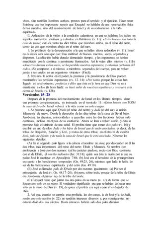 vivos, sino también hombres activos, prestos para el servicio y el ejercicio. Hace notar
Feinberg que «es importante repetir que Ezequiel no hablaba de una resurrección física
de los muertos, sino del reavivamiento de Israel y de su restauración a la vida
espiritual».
II. Aplicación de la visión a la condición calamitosa en que se hallaban los judíos en
aquellos momentos, cautivos y exiliados en Babilonia (v. 11): «Estos huesos son toda la
casa de Israel, esto es, tanto las diez tribus que moraban arriba, en el reino del norte,
como las dos que moraban abajo, en el reino del sur».
1. Lo profundo de la desesperación a la que se hallan ahora reducidos (v. 11). Israel
no es ahora otra cosa que eso: Una multitud de huesos muertos, secos, separados y
dispersos. La aflicción había durado demasiado tiempo, y las esperanzas se habían
marchitado con la continua y persistente frustración. Así lo veían ellos mismos (v. 11b):
«Nuestros huesos están secos, se ha perdido nuestra esperanza, y estamos cortados del
todo». «Se comparan a sí mismos a miembros separados del cuerpo, para no volver
jamás a ser unidos en un organismo viviente» (Fisch).
2. Pero una fe activa en el poder, la promesa y la providencia de Dios pueden
reanimarles las perdidas esperanzas (vv. 12–14): «Por tanto, porque las cosas han
llegado así a tal extremo, profetiza y diles que ésta es la hora en que Dios se va a
manifestar a ellos (la hora final): os haré subir de vuestras sepulturas y os traeré a la
tierra de Israel» (v. 12b).
Versículos 15–28
Después de la promesa del reavivamiento de Israel en los últimos tiempos, viene
una promesa complementaria, ya insinuada en el versículo 11: «Estos huesos son TODA
la casa de Israel». Israel volverá a la vida como un solo cuerpo.
1. Se promete aquí que Efraín (el reino del norte) y Judá (el del sur) se unirán
felizmente de nuevo. Desde la deserción de las diez tribus de la casa de David bajo
Jeroboam, las disputas, animosidades y querellas entre las dos facciones habían sido
continuas, incluso en el país de su cautiverio. Ahora se iban a volver a unir, y esto se
promete bajo el símbolo de una señal. El profeta tiene que tomar dos palos (v. 16) y
escribir en uno de ellos Judá y los hijos de Israel que le están asociados, es decir, de las
tribus de Benjamín, Simeón y Leví, y restos de otras tribus; en el otro ha de escribir
José, palo de Efraín, y de toda la casa de Israel que le está asociada. Nótense los
siguientes detalles:
(A) En el segundo palo figura a la cabeza el nombre de José, por descender de él las
dos tribus más importantes del reino del norte: Efraín y Manasés. Se nombra con
preferencia a José por dos razones: (a) Su carácter piadoso, recto con Dios, contrasta
con el de Efraín, el novillo indómito (Jer. 31:18); quizá sea ésta la razón por la que su
padre José le sustituye en Apocalipsis 7:8b. (b) José era el heredero de la primogenitura
en cuanto a las bendiciones temporales (Gn. 49:25, 26), mientras que Judá lo había de
ser de las bendiciones espirituales y del cetro (Gn. 49:10).
(B) José es llamado palo de Efraín por dos razones igualmente: (a) Por ser el
primogénito de José (v. Gn. 48:17–20); (b) pero, sobre todo, porque de la tribu de Efraín
era Jeroboam, el primer rey de la tribu del norte.
(C) Ezequiel tiene que juntar los dos palos en su mano (v. 17), de forma que se
hagan uno solo en su mano. El verdadero significado era que se habían de hacer uno
solo en la mano de Dios (v. 19), de quien el profeta era aquí como el embajador de
Dios.
2. Así que, cuando se cumpla esta profecía, las dos casas, la de José y la de Judá,
serán una sola nación (v. 22): no tendrán intereses diversos y, por consiguiente, no
estarán divididos sus afectos. Hasta entonces habrán sido dos palos distintos
 