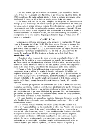 3. Del atrio interior, que era el atrio de los sacerdotes, y era un cuadrado de cien
codos de lado (v. 47), es decir, unos 52 metros, lo que nos da una superficie de más de
2.700 m cuadrados. En medio del atrio interior y frente al santuario propiamente dicho
(«delante de la casa»—v. 47, al final—), estaba el altar de los holocaustos.
4. Del pórtico de la casa (vv. 48, 49). La longitud de este pórtico era de veinte codos
de largo, y once de ancho (v. 49). Por los detalles que nos da el versículo 48, vemos que
los veinte codos de largura habían de contarse del modo siguiente: «catorce del umbral,
y seis (tres más tres) de las partes laterales o salientes de la puerta» (Asensio). De este
pórtico dice M. Henry: «Había un pórtico, a fin de enseñarnos a no lanzarnos deprisa e
inconsideradamente a la presencia de Dios, sino con toda seriedad y con solemnidad, y
pasar primero por el atrio exterior, después por el interior, luego al pórtico, antes de
entrar en el santuario».
CAPÍTULO 41
La descripción del templo propiamente dicho comenzó ya en el capítulo 40, donde
vimos la descripción del pórtico (40:48, 49). Ahora vemos: I. La nave o santuario (vv.
1, 2). II. El Lugar Santísimo (vv. 3, 4). III. Las cámaras laterales (vv. 5–11). IV. Un
gran edificio detrás del templo (v. 12). V. Las medidas totales del templo con todas sus
dependencias y estructuras complementarias (vv. 13–17). VI. Una descripción del
interior del templo (vv. 18–26). Seguimos la división de la Ryrie Study Bible.
Versículos 1–11
1. Después de haber observado los atrios, el profeta es conducido al interior del
templo (v. 1). Así también, si ponemos diligencia en aprender las instrucciones que se
nos dan acerca de los más elementales principios de la fe cristiana, seremos instruidos
también en los más intrincados misterios del reino de Dios. Los que están dispuestos a
morar en los atrios de Dios, serán finalmente introducidos en Su íntimo santuario.
2. Cuando el Señor Jesús habló de destruir «este templo», que sus oyentes
interpretaron como si hablase del templo de Herodes en Jerusalén, Él hablaba del
templo de Su cuerpo (Jn. 2:19, 21). También la Iglesia (1 Ti. 3:15), y cada creyente, es
casa de Dios y templos vivos respectivamente, donde Dios habita por Su Espíritu, pero
Ezequiel no hablaba ni del segundo templo (el herodiano) ni de la Iglesia (contra la
opinión de M. Henry) cuando hablaba del templo futuro en Ezequiel 40 y capítulos
siguientes.
3. Las medidas que siguen nos son ya familiares (vv. 1–3). M. Henry (útil aquí sólo
en un plano devocional, basado en acomodaciones pías) hace notar que los postes de la
puerta estaban a gran distancia el uno del otro, con lo que la entrada era muy amplia;
«en comparación con lo que había sido bajo la ley, podemos decir: Ancha es la puerta
que conduce a la Iglesia, al haber sido derribado el muro de división, la ley ceremonial,
que tanto había estrechado la puerta de entrada».
4. El Lugar Santísimo era un cuadrado exacto (v. 4) de unos diez metros y medio de
lado. También la nueva Jerusalén estará establecida en cuadro (Ap. 21:16), lo cual
denota firmeza de base.
5. Las cámaras laterales eran tanto más anchas cuanto más altas estaban en el
edificio (v. 7), pues el edificio se iba ensanchando al subir. Dice Asensio: «En torno a la
casa-templo (santo y santo de los santos), por sus lados sur, norte y oeste surgía un
muro de seis codos de espesor y, entre él y otro paralelo exterior de cinco codos, había
un edificio lateral de cuatro codos de ancho, con «tres pisos» y treinta pequeñas
estancias (para los utensilios del templo) en cada uno de ellos. Apoyadas en unos
salientes del muro y no directamente en el muro (para evitar toda apariencia de
profanación de la casa-templo): las treinta estancias se iban ensanchando según su
altura (el segundo piso respecto al primero, y el tercero respecto al segundo) y
 