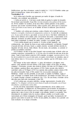 fortificaciones que iban a levantarse contra la ciudad (vv. 1–8). II. El hambre canina que
había de intensificarse dentro de la ciudad (vv. 9–17).
Versículos 1–8
Se le ordena aquí al profeta que represente por medio de signos el asedio de
Jerusalén; esto constituía una predicción.
1. Sobre un ladrillo (v. 1) de barro cocido había de grabar la ciudad de Jerusalén.
Era un honor para Jerusalén el que Dios la tenía tatuada en las palmas de Sus manos
(Is. 49:16); también los nombres de las doce tribus estaban grabados en las piedras
preciosas que el sumo sacerdote llevaba sobre su pecho; pero, ahora que la ciudad fiel
se ha convertido en una ramera, un vil ladrillo de barro es suficiente para diseñarla
sobre él.
2. También se le ordena que construya contra el diseño de la ciudad fortalezas,
baluarte o terraplén, trincheras de campamento y arietes (v. 2), todo ello en miniatura;
y (v. 3) una sartén de hierro, que simule un muro de hierro. Este hierro simbolizaba lo
fuerte de las defensas de la ciudad, junto con la dureza del asedio, y representaba así la
inflexible resolución de ambos bandos: los caldeos, resueltos a no abandonar el asedio
hasta haber conquistado la ciudad; los judíos, resueltos a no capitular jamás.
3. Se le ordena después que se acueste (v. 4) sobre su lado izquierdo, «no
continuamente, sino durante las horas en que estaba profetizando; así ilustraba Ezequiel
el pecado del reino del norte, Israel; y, cuando estuviese acostado del lado derecho, la
iniquidad del reino del sur, Judá» (Ryrie). De este modo, «de asediante, se convierte el
profeta en asediado» (Asensio).
(A) El número de días en que debe Ezequiel estar acostado junto al diseño sobre sus
costados respectivos corresponde (vv. 4–6) a los años de maldad de cada uno de los dos
reinos. Tanto el texto hebreo como los LXX coinciden en asignar cuarenta años (v. 6) a
los de la maldad de la casa de Judá, pero, en cuanto a la de Israel, no coinciden, pues el
texto hebreo tiene (v. 5) trescientos noventa años, mientras que los LXX tienen ciento
noventa.
(B) Aunque no hay razón suficiente—a juicio del traductor y de algunos otros
autores—para apartarse del texto hebreo, el Dr. Ryrie explica así las cifras de ambos
cómputos: «Trescientos noventa años desde la división del reino (en 931) llegan al 541
(los exiliados quedaron libres para regresar el 538). Ciento noventa años desde la
cautividad asiria en 722 llegan al 532. Los cuarenta años podrían contarse desde el 586
(la caída de Jerusalén) hasta el 546, cuando Ciro era un poder amenazante para
Babilonia». Quizás sea más probable, en este punto, la opinión de Malbim, según el
cual, «el tiempo se computa desde el año decimotercero del reinado de Josías (626 a. de
C.), cuando Jeremías comenzó su ministerio (Jer. 1:2)». De esta forma, el término de los
días-años para Judá sería exactamente el año 586.
4. Se le ordena que, con gesto simbólico, prosiga vigorosamente el asedio de la
ciudad (v. 7): «Después volverás tu rostro hacia el asedio de Jerusalén, con el brazo
descubierto, y profetizarás contra ella».
(A) De esta forma representaba Ezequiel la determinación de los caldeos en el
asedio de Jerusalén. La indignación de Nabucodonosor por la traición de Sedequías a
causa de haber roto éste el pacto con el rey caldeo explotó en un acceso de furia para
apretar más y más el cerco, a fin de castigar a este príncipe desleal y a su pueblo. Esta
determinación de emplear todos los recursos militares posibles en el asedio estaba
representada por el brazo remangado de Ezequiel, gesto que indica la preparación del
guerrero para entrar en acción (Is. 52:10). En una palabra, los caldeos van a persistir con
toda resolución en su ataque a Jerusalén.
 