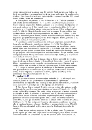 versión más probable de la primera parte del versículo 5 es la que propone Ehrlich: «a
fin de responsabilizar a la casa de Israel por lo que tienen en la mente (lit. en el corazón)
de ellos». Dice él que el verbo hebreo taphás significa, como en Proverbios 30:9 y en el
hebreo rabínico, «tener por responsable».
4. Esta respuesta era para toda la casa de Israel (vv. 7, 8). Y no sólo concierne a
cada israelita (como anteriormente—v. 4—), sino a los extranjeros que residen en
Israel. Tampoco los prosélitos hallarán aceptación si no son sinceros. Los hipócritas se
apartan de andar en pos de Dios cuando ponen el corazón en los ídolos (v. 7, v. el
comentario al v. 3), uniéndose a éstos, cortan su relación con el Dios verdadero (comp.
con 2 Co. 6:14–16). No será el profeta quien le de la respuesta de parte de Dios, sino
que Dios mismo le dará la respuesta por medio de Sus juicios (vv. 7, al final, 8): «Yo
Jehová le responderé por mí mismo; y pondré mi rostro contra aquel hombre, etc.». Ese
tal pensaba que podría hacerse pasar por uno de los del pueblo de Dios, pero dice Él (v.
8b): «y lo cortaré de en medio de mi pueblo».
5. La sentencia contra los que falsamente pretenden ser profetas, que dan el visto
bueno a los que falsamente pretenden ser piadosos (vv. 9, 10). Estos hipócritas
preguntones, aunque no reciben de Ezequiel una respuesta que les satisfaga, esperan
todavía hallar otros profetas que les complacerán; y si los hallan (que quizá los hallen),
que sepan que Dios permite que esos falsos profetas los engañen para su castigo, tanto
del que pregunta como del que responde (v. 10); especialmente, del que responde, como
se ve por el versículo 9b: «y extenderé mi mano contra él (el profeta), y lo exterminaré
de en medio de mi pueblo Israel».
6. El consejo que se les da, a fin de que eviten un destino tan terrible (v. 6): «Por
tanto, di a la casa de Israel: Así dice el Señor Jehová: Convertíos y volveos de vuestros
ídolos, y apartad vuestro rostro de todas vuestras abominaciones». Entonces será
cuando podrán venir a consultar a Dios con esperanza segura de hallar buena respuesta.
7. El castigo de los falsos profetas, lo mismo que de los hipócritas preguntones,
tenía por objeto hacer escarmiento (v. 8), de forma que, con lo ocurrido en cabezas
ajenas, el resto del pueblo se apartase de los ídolos, siguiese a su Dios y no se
contaminase más con sus transgresiones (v. 11).
Versículos 12–23
1. Los pecados nacionales acarrean castigos nacionales (v. 13): «Si un país peca
contra mí, cuando el vicio y la impiedad se hacen endémicos y prevalecen
universalmente las impiedades más osadas y las más groseras inmoralidades, y extiendo
yo mi mano sobre él, el castigo que yo les imponga será irreversible».
2. Dios dispone de gran variedad de juicios con que castigar a las naciones sumidas
en el pecado. Se especifican aquí cuatro castigos muy duros: (A) Hambre (v. 13). Al
retener los beneficios comunes, Dios puede castigar severamente al hombre; negándole,
por ejemplo, la lluvia, le quebranta el sustento del pan. (B) Bestias feroces que pasen
por el país (v. 15), de forma que los hombres no puedan pasar por él, y tengan que
permanecer en casa o ser devorados por las fieras. Cuando los hombres se rebelan
contra Dios, es justo que las criaturas inferiores se rebelen contra el hombre (Lv. 26:22).
(C) Guerra (v. 17). Dios castiga con frecuencia a las naciones pecadoras y trae sobre
ellas la espada del invasor: «Espada—dice Dios—, ¡pasa por la tierra!» (v. 17b). (D)
Peste (v. 19), una enfermedad terrible que, a veces, ha dejado casi despobladas las
ciudades.
3. Cuando los que profesan ser pueblo de Dios se rebelan contra Él, justamente
pueden esperar que contra ellos caigan varios de esos castigos juntos, incluso todos los
cuatro mencionados en los versículos 13–19. Así aparecen juntos en el versículo 21.
 