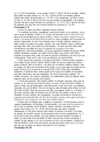 (vv. 4–9). III. En particular, se nos asegura a todos: 1. Que le irá mal a un impío, aunque
haya tenido un padre piadoso (vv. 10–13). 2. Que le irá bien a un hombre piadoso,
aunque haya tenido un padre impío (vv. 14–18). 3. Por consiguiente, que Dios es justo
en esto (vv. 19, 20). 4. Que les irá bien a los que cambien de mentalidad y de conducta,
por muy mal que se hayan portado en el pasado (vv. 21–23, 27, 28). 5. Que les irá mal a
los apóstatas, por muy bien que se hayan portado en el pasado (vv. 24, 26).
Versículos 1–9
A veces, los malos proverbios engendran buenas profecías.
1. Un malvado proverbio, comúnmente usado por los judíos en su cautiverio, con el
que se acusa de injusticia a Dios (v. 2): «Usáis este proverbio sobre la tierra de Israel,
ahora que está desolada por los juicios de Dios, y decís: Los padres comieron las uvas
agrias, y los dientes de los hijos tienen la dentera; somos castigados por los pecados de
nuestros antepasados, lo cual es tan absurdo como si los hijos sufriesen dentera por
haber comido sus padres uvas agrias, mientras que, si los hombres comen o beben algo
que haga daño, ellos solos sufren las consecuencias». Es cierto que Dios había dicho
con frecuencia que había de visitar la iniquidad de los padres en los hijos,
especialmente el pecado de idolatría, con lo que expresaba la maldad del pecado. Había
también declarado a menudo, por medio de los profetas, que, al traer sobre Judá y
Jerusalén la presente ruina, tenía en cuenta los pecados de Manasés y de otros reyes que
le precedieron. Todo esto lo veían como una injusticia por parte de Dios.
2. Dios da una justa respuesta a este injusto proverbio: «Vuestra propia conciencia
os es testigo de que vosotros mismos habéis comido de esas uvas agrias que vuestros
padres comieron antes de vosotros; si no fuese así, no sufriríais ninguna dentera». Dios
no castiga a los hijos por los pecados de los padres, a no ser que sigan las pisadas de sus
padres y llenen así la medida de su iniquidad (Mt. 23:32). Sólo en las calamidades
temporales es donde los hijos suelen pasarlo peor a causa de la maldad de sus padres,
pero Dios puede hacer que esas calamidades les sirvan de provecho espiritual. En
cambio, en cuanto a las miserias espirituales y la condenación eterna, de ninguna forma
pagan los hijos por los pecados de los padres.
3. Al dar esta respuesta, Dios declara también Su absoluta soberanía sobre cada ser
viviente (v. 4): «He aquí que todas las almas son mías». Como dice Fisch: «Incluso el
padre y el hijo, que tan relacionados están físicamente el uno con el otro, son entidades
separadas a los ojos de Dios». Por eso, no carga la culpa del padre sobre el hijo, ni la del
hijo sobre el padre. Tiene tal amor por cada alma, que ninguna morirá (v. 4, al final) si
no es por su propia culpa. El pecado es un acto del alma (el cuerpo es sólo un siervo
obediente; de suyo, neutral); por consiguiente, el castigo del pecado es tribulación y
angustia sobre toda alma (Ro. 2:9, lit.). Si un hombre es justo y obra según el derecho y
la justicia (v. 5), de seguro (v. 9) vivirá, dice el Señor Jehová.
4. Ahora bien, un hombre justo es diligente en guardarse: (A) De pecados contra el
segundo mandamiento del Decálogo. En esta materia, «no come sobre los montes» (v.
6), es decir, no participa de los sacrificios rituales ofrecidos a los ídolos sobre los
lugares altos (comp. con 1 Co. 10:20). (B) De pecados que violan el séptimo
mandamiento (v. 6b), pues conserva bajo control, en sujeción a la razón y a la virtud,
los apetitos de la pasión sensual. (C) De pecados contra el octavo mandamiento (vv. 7,
8); no sólo no peca por comisión, sino que tampoco peca por omisión; no oprime a
nadie ni se aprovecha de la necesidad de nadie, sino que trata a todos con justicia y
caridad. En una palabra (v. 9), obra rectamente en todo; «es un auténtico tsaddiq justo
ante los hombres y sobre todo ante Jehová; de aquí la promesa seguro que vivirá con
una vida que se opone a la muerte del pecador (v. 4)» (Asensio).
Versículos 10–20
 