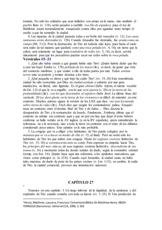 tomada. No sólo los soldados que sean hallados con armas en la mano, sino también el
pueblo llano (v. 11b), serán pasados a cuchillo («a filo de espada»), pues el rey de
Babilonia estará tremendamente exasperado contra ellos por aguantar tanto tiempo el
asedio a que ha sometido la ciudad.
4. Las riquezas de la ciudad pasarán todas a ser botín del vencedor (v. 12). Las casas
suntuosas serán destruidas (v. 12b). Cuando Jerusalén fue destruida, fue arada como un
campo (Mi. 3:12). Pero la destrucción de Tiro irá todavía más lejos, pues hasta el suelo
será raído de tal manera que quedará como una roca pelada (vv. 4, 14), sin tierra que la
cubra; será solamente un lugar para tendedero de redes (vv. 5, 14), es decir, servirá
únicamente para que los pescadores puedan secar sus redes sobre la roca pelada.
Versículos 15–21
1. ¡Qué alto había estado y qué grande había sido Tiro! ¡Quién habría dicho que iba
a caer tan bajo! Estaba (v. 17b) poblada de los mares (lit.), es decir, de gente que vivía
del comercio marítimo, y que venían a ella de todas partes por mar. Todos sentían
terror ante su poderío y temían desairar a los tirios.
2. ¡Qué pequeña es ahora y qué bajo ha caído Tiro! (vv. 19, 20) Esta renombrada
ciudad ha sido convertida por Dios en ciudad asolada y cubierta por una gran
inundación, no literal, sino figurada. Es el gran abismo (hebr. tejom, el mismo vocablo
de Gn. 1:2) el que la va a engullir, con lo que será puesta (v. 20) en la tierra de las
profundidades (lit.), con los que descienden al sepulcro (hebr bor). La última frase del
versículo 20 («y daré gloria en la tierra de los vivientes») es difícil de entender en este
contexto. Muchos autores siguen la versión de los LXX que dice: «ni seas levantada
sobre tierra de vida» (lit.). Fisch dice que «según los comentadores judíos, Ezequiel
traza un contraste entre el destino final de Tiro y de Judea … Dios decreta la
desaparición de Tiro y la restauración de Israel». Finalmente, Feinberg afirma que el
contexto no admite ese contraste aquí y que no por eso hay que dejar el texto hebreo
conforme se halla vertido en la AV inglesa (y en la RV española), «pero entendiendo la
referencia, no a la teocracia, sino a toda la tierra en contraste con el reino de los difuntos
considerado poco antes». Esta opinión es la más probable.
3. La congoja que va a afligir a los habitantes de Tiro puede colegirse por la
matanza que se va a hacer en medio de ella (v. 15, al final). Pero no serán sólo los
habitantes de Tiro los que sufran esta congoja. Hasta las regiones costeras limítrofes de
Tiro (vv. 15, 18) se estremecerán ante su caída. Para expresar su simpatía hacia Tiro,
los príncipes del mar, esto es, de esas regiones costeras limítrofes, descenderán de sus
tronos (v. 16) y mostrarán todas las demás señales de duelo, según la costumbre oriental
(comp. con Jon. 3:6). Quizás haya aquí una referencia a los opulentos mercaderes que
vivían como príncipes (v. Is. 23:8). Cuando cayó Jerusalén, la ciudad santa, no hubo
tales muestras de duelo de parte de los países vecinos (v. Lm. 1:12); en cambio, la caída
de Tiro, la ciudad comercial, provocó una lamentación universal.
CAPÍTULO 27
5
Tenemos en este capítulo: I. Un largo informe de la dignidad, de la opulencia y del
esplendor de Tiro cuando contaba con toda su fuerza (vv. 1–25). II. Una predicción de
5
Henry,Matthew; Lacueva,Francisco: Comentario Bı́blico De Matthew Henry.08224
TERRASSA (Barcelona) :Editorial CLIE,1999, S.923
 