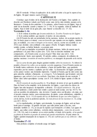 (B) El versículo 18 hace la aplicación de la caída del asirio a la que le espera al rey
de Egipto. De igual manera caerá el Faraón.
CAPÍTULO 32
Concluye aquí el relato de la destrucción del Faraón y de Egipto. Este capítulo es
descrito por Davidson (citado por Fisch) como «uno de los más extraños pasajes en la
literatura». Consta de dos endechas: I. La primera, sobre Faraón rey de Egipto, bajo el
símil de un leoncillo cazado y muerto (vv. 1–16). II. La segunda, sobre la multitud de
Egipto, bajo el símil de un gran jefe, cuyo funeral se describe (vv. 17–32).
Versículos 1–16
1. Se le ordena al profeta que levante endecha (v. 2) sobre Faraón rey de Egipto.
2. Se le ordena también que muestre el motivo de esta endecha.
(A) El Faraón ha sido un perturbador de las naciones, incluso de su propia nación (v.
2b): Se hacía pasar a sí mismo como un leoncillo que espanta con sus rugidos, mientras
que, en realidad, era como el dragón en los mares, esto es, «como un cocodrilo (v. en
29:3) cuyo dominio está confinado a las aguas» (Fisch). Si Egipto hubiese tenido
sentido común, se habría limitado a su propio país.
(B) El que se empeñaba en perturbar las demás naciones, había de esperar que le
perturbasen a él, pues Dios es justo (Jos. 7:25). Esto es descrito mediante una
comparación. ¿Es Faraón como un gran dragón? Dios tiene una red (v. 3) lo
suficientemente fuerte para sujetarle. El ejército caldeo, compuesto de soldados de
muchas naciones («reunión de muchos pueblos»), se encargará de pescarlo en la red de
Dios.
(a) La carne de este gran dragón quedará tendida sobre los montes (v. 5). Jehová la
pondrá y llenará los valles con su enorme carroña asquerosa. Con el Faraón caerán en
la batalla tantos cadáveres de sus soldados, y hasta del pueblo llano, que quedarán
esparcidos por los montes y apilados por los valles. La destrucción de Egipto producirá
en los países vecinos una tremenda impresión. Cuando el Faraón, que ha sido como una
gran antorcha ardiente y llameante, se extinga (v. 7), la humareda que levantará será tan
gigantesca que cubrirá el sol con nublado. Esta frase y las demás de este versículo 7
tienen claro sabor apocalíptico (comp. con Jl. 2:10, donde la figura apunta al «Día de
Jehová»).
(b) El corazón de muchos pueblos (v. 9) se llenará de terror al ver que la palabra del
Dios de Israel se ha cumplido en la destrucción de Egipto, y que todos los dioses de
Egipto han sido incapaces de impedirla o aliviarla. Los dejará atónitos (v. 10), al ver
que tal opulencia y tanto poder han venido a parar en nada (comp. con Ap. 18:17). No
será un asombro de admiración, sino de terror. Cuando otros son llevados a la ruina por
el pecado, tenemos motivo para estremecernos de miedo, como sabiéndonos culpables y
reos de muerte. Es (v. 11) la espada del rey de Babilonia la que cae sobre Egipto; y,
con la del rey, la de su poderoso ejército, los más feroces de las naciones (v. 12, comp.
con 28:7; 30:11).
(c) La muchedumbre de Egipto será destruida. La pompa de Egipto será un buen
botín para el enemigo. El ganado del país, que solía pastar junto a los ríos, será
destruido también (v. 13), ya sea por la espada o por transporte a Caldea. Las aguas de
Egipto, que solían correr saltarinas, correrán ahora mansamente, como ríos de aceite
(vv. 13b, 14), cual si se unieran en su correr pacífico al duelo de la nación, al no quedar
ya planta de hombre ni pezuña de animal que pueda enturbiarlas. El país entero de
Egipto quedará despojado de su riqueza (v. 15); así «sabrán que yo soy Jehová»—dice
el Señor.
Versículos 17–32
Esta profecía completa el oráculo-carga de Egipto.
 