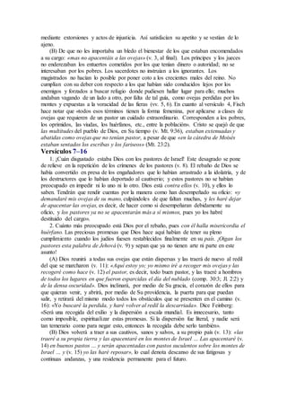 mediante extorsiones y actos de injusticia. Así satisfacían su apetito y se vestían de lo
ajeno.
(B) De que no les importaba un bledo el bienestar de los que estaban encomendados
a su cargo: «mas no apacentáis a las ovejas» (v. 3, al final). Los príncipes y los jueces
no enderezaban los entuertos cometidos por los que tenían dinero o autoridad; no se
interesaban por los pobres. Los sacerdotes no instruían a los ignorantes. Los
magistrados no hacían lo posible por poner coto a los crecientes males del reino. No
cumplían con su deber con respecto a los que habían sido conducidos lejos por los
enemigos y forzados a buscar refugio donde pudiesen hallar lugar para ello; muchos
andaban vagando de un lado a otro, por falta de tal guía, como ovejas perdidas por los
montes y expuestas a la voracidad de las fieras (vv. 5, 6). En cuanto al versículo 4, Fisch
hace notar que «todos esos términos tienen la forma femenina, por aplicarse a clases de
ovejas que requieren de un pastor un cuidado extraordinario. Corresponden a los pobres,
los oprimidos, las viudas, los huérfanos, etc., entre la población». Cristo se quejó de que
las multitudes del pueblo de Dios, en Su tiempo (v. Mt. 9:36), estaban extenuadas y
abatidas como ovejas que no tenían pastor, a pesar de que «en la cátedra de Moisés
estaban sentados los escribas y los fariseos» (Mt. 23:2).
Versículos 7–16
1. ¡Cuán disgustado estaba Dios con los pastores de Israel! Este desagrado se pone
de relieve en la repetición de los crímenes de los pastores (v. 8). El rebaño de Dios se
había convertido en presa de los engañadores que lo habían arrastrado a la idolatría, y de
los destructores que lo habían deportado al cautiverio; y estos pastores no se habían
preocupado en impedir ni lo uno ni lo otro. Dios está contra ellos (v. 10), y ellos lo
saben. Tendrán que rendir cuentas por la manera como han desempeñado su oficio: «y
demandaré mis ovejas de su mano, culpándoles de que faltan muchas, y les haré dejar
de apacentar las ovejas, es decir, de hacer como si desempeñaran debidamente su
oficio, y los pastores ya no se apacentarán más a sí mismos, pues yo los habré
destituido del cargo».
2. Cuánto más preocupado está Dios por el rebaño, pues con él halla misericordia el
huérfano. Las preciosas promesas que Dios hace aquí habían de tener su pleno
cumplimiento cuando los judíos fuesen restablecidos finalmente en su país. ¡Oigan los
pastores esta palabra de Jehová (v. 9) y sepan que ya no tienen arte ni parte en este
asunto!
(A) Dios reunirá a todas sus ovejas que están dispersas y las traerá de nuevo al redil
del que se marcharon (v. 11): «Aquí estoy yo; yo mismo iré a recoger mis ovejas y las
recogeré como hace (v. 12) el pastor, es decir, todo buen pastor, y las traeré a hombros
de todos los lugares en que fueron esparcidas el día del nublado (comp. 30:3; Jl. 2:2) y
de la densa oscuridad». Dios inclinará, por medio de Su gracia, el corazón de ellos para
que quieran venir, y abrirá, por medio de Su providencia, la puerta para que puedan
salir, y retirará del mismo modo todos los obstáculos que se presenten en el camino (v.
16): «Yo buscaré la perdida, y haré volver al redil la descarriada». Dice Feinberg:
«Será una recogida del exilio y la dispersión a escala mundial. Es innecesario, tanto
como imposible, espiritualizar estas promesas. Si la dispersión fue literal, y nadie será
tan temerario como para negar esto, entonces la recogida debe serlo también».
(B) Dios volverá a traer a sus cautivos, sanos y salvos, a su propio país (v. 13): «las
traeré a su propia tierra y las apacentaré en los montes de Israel … Las apacentaré (v.
14) en buenos pastos … y serán apacentadas con pastos suculentos sobre los montes de
Israel … y (v. 15) yo las haré reposar», lo cual denota descanso de sus fatigosas y
continuas andanzas, y una residencia permanente para el futuro.
 
