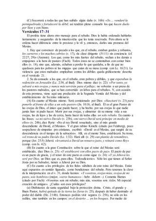 (C) Socorrerá a todas las que han sufrido algún daño (v. 16b): «Yo… vendaré la
perniquebrada y fortaleceré la débil; así tendrán pleno consuelo los que hacen duelo
por Sion y con Sion».
Versículos 17–31
El profeta tiene ahora otro mensaje para el rebaño. Dios le había ordenado hablarles
tiernamente y asegurarles de la misericordia que les tenía reservada. Pero ahora se le
ordena hacer diferencia entre lo precioso y lo vil y, entonces, darles una promesa del
Mesías.
1. Hay que convencer de pecado a los que, en el rebaño, estaban gordos y robustos,
los carneros y los machos cabríos (v. 17), «la clase dirigente (31:11) sin conciencia (cf.
22:27, 29)» (Asensio). Los que, como los más fuertes del rebaño, «echan a los demás a
empujones a la hora de pastar» (Fisch). Todos éstos no se contentaban con comer bien
ellos (v. 18), sino que, además, echaban a perder lo que quedaba, a fin de que no
quedasen para los pobres ni las migajas que caían de su mesa (comp. con Lc. 16:21). La
violencia que estos malvados empleaban contra los débiles queda gráficamente descrita
en el versículo 21.
2. Se da consuelo a los que, en el rebaño, eran pobres y débiles, y que esperaban la
redención en Jerusalén (Lc. 2:38, al final). Dios mismo dice (v. 22): «Por tanto, yo
salvaré a mis ovejas, y nunca más servirán para el pillaje; no volverán a ser presa de
los pastores malvados, que se han convertido en lobos para el rebaño». Y, con ocasión
de esta promesa, viene aquí una predicción de la Segunda Venida del Mesías y del
establecimiento de Su reino milenario.
(A) En cuanto al Mesías mismo. Será comisionado por Dios: «Suscitaré (v. 23) para
ponerlo al frente de ellas a un solo pastor» (Jn. 10:16, al final). Él es el gran Pastor de
las ovejas de Dios, el único que puede hacer, y ha hecho, por sus ovejas lo que nadie
jamás hizo ni pudo hacer: Morir por sus ovejas, y alimentar de su misma vida a sus
ovejas, las de lejos y las de cerca, hasta hacer de todas ellas un solo rebaño. En cuanto a
las frases: «a mi siervo David» (v. 23b), «mi siervo David será príncipe en medio de
ellos» (v. 24b), dice Ryrie: «No el rey David resucitado, sino el más grande
descendiente de David, el Mesías». Y el gran rabino Kimchi (citado por Feinberg), poco
sospechoso de simpatías pro cristianas, escribió: «David es el Mesías, que surgirá de su
descendencia en el tiempo de la salvación». Allí, en el monte Sion, establecerá Su trono,
«el trono de su padre David» (Lc. 1:32). Hará allí (v. 29) «un plantío de renombre»,
porque (Jer. 23:5) Jehová «levantará a David un renuevo justo, y reinará como Rey»
(comp. con Is. 4:2).
(B) En cuanto a la gran Constitución sobre la que el reino del Mesías será
establecido, dice Dios (v. 25): «Y estableceré con ellos pacto de paz». El pacto de paz
es un pacto de gracia, y el tenor de este pacto es como sigue (v. 24): «Y yo Jehová les
seré por Dios, un Dios que es, para ellos, Todosuficiente». Sólo los que tienen al Señor
Jesús por su Salvador, tienen a Jehová por su Dios.
(C) En cuanto a los privilegios de los fieles súbditos de este reino del Mesías. Están
aquí expuestos en sentido figurado, como bendiciones del rebaño. Pero tenemos la clave
de la interpretación en el v. 31, donde leemos: «Y vosotras, ovejas mías, ovejas de mi
pasto, sois hombres» (mejor, «seres humanos»—hebr. Adam—). Comenta Barnes
(citado por Fisch): «Vosotras sois mi rebaño; más aún, vosotras sois Adán, Mi especial
creación de antiguo». ¿Cuáles son esos privilegios?
(a) Disfrutarán de santa seguridad bajo la protección divina. Cristo, el grande y
Buen Pastor, habrá quitado de la tierra las fieras (v. 25), después de haber destruido el
poder del diablo (He. 2:14b). Entonces podrán vivir seguros (v. 25b), no sólo en los
rediles, sino también en los campos: en el desierto … en los bosques. Por medio de
 