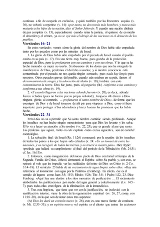 continuas a fin de ocuparla en exclusiva, y quizá también por las frecuentes sequías (v.
30), no volverá a repetirse (v. 14): «por tanto, no devorarás más hombres, y nunca más
matarás a los hijos de tu nación, dice el Señor Jehová». Y cuando una nación disfruta
de paz completa (v. 15), especialmente cuando reina la justicia, al quitarse de en medio
el desorden y el crimen, ya no se oye más el ultraje de las naciones ni el denuesto de los
pueblos.
Versículos 16–21
En estos versículos vemos cómo la gloria del nombre de Dios había sido empañada
tanto por los pecados como por las miserias de Israel.
1. La gloria de Dios había sido empañada por el pecado de Israel cuando el pueblo
estaba en su país (v. 17). Era una tierra muy buena, pues gozaba de la protección
especial de Dios, pero la profanaron con sus caminos y con sus obras. Y lo que se ha
hecho inmundo es mejor no usarlo. Si abusamos de los dones que nos ha otorgado la
munificencia de Dios, perdemos el derecho a usarlos; y si nuestra conciencia está
contaminada por el pecado, no nos queda ningún consuelo, pues nada hay limpio para
nosotros. Otros pecados graves del pueblo, cuando aún estaban en su país, fueron el
derramamiento de sangre y la adoración de ídolos (v. 18); también con esto
contaminaron la tierra. Dios fue justo, pues, al juzgarlos (lit.) conforme a sus caminos y
conforme a sus obras (v. 19).
2. «Y cuando llegaron a las naciones adonde fueron» (v. 20), es decir, adonde
fueron echados (pues no fueron por su propia voluntad), tampoco allí dieron a Dios
ninguna gloria; al contrario, … profanaron el santo nombre de Dios», de forma que los
enemigos de Dios y de Israel tomaron de ahí pie para vituperar a Dios, como si fuese
impotente para proteger a Sus adoradores y hacer buenas las promesas que les había
hecho.
Versículos 22–31
Pero Dios no va a permitir que Su santo nombre continúe siendo profanado. Aunque
los israelitas no han hecho ningún merecimiento para que Dios los levante y los salve,
Él lo va a hacer en atención a Su nombre (vv. 22, 23), que es grande al par que santo.
Las profecías que siguen, tanto en este capítulo como en los siguientes, son de carácter
escatológico.
1. La salvación final de Israel (Ro. 11:26) comenzará por la reunión de los israelitas
de todos los países a los que hayan sido echados (v. 24: «Yo os tomaré de entre las
naciones, y os recogeré de todas las tierras, y os traeré a vuestro país». Dice Ryrie:
«profecía que hallará su cumplimiento al final del período de la Tribulación (Mt. 24:31;
cf. Jer. 16:15)».
2. Entonces, como inauguración del nuevo pacto de Dios con Israel al tiempo de la
Segunda Venida de Cristo, Jehová derramará el Espíritu sobre Su pueblo y, con esto, se
retirará el velo que les impedía ver las realidades del reino de Dios en Cristo (v. 2 Co.
3:14–18). El versículo 25 habla de un rociamiento de agua limpia sobre ellos. «Hay una
referencia al lavamiento con agua por la Palabra» (Feinberg). En efecto, ése es el
sentido de lugares como Juan 3:5; 15:3; Efesios 5:26; Tito 3:5; 1 Pedro 1:22, 23. Dice
Feinberg: «Aquí hay una alusión a los ritos mosaicos de purificación … El rociamiento
simbolizaba las purificaciones por medio del agua general y colectivamente (Lv. 14:5–
7), pues todas ellas eran figura de la eliminación de la inmundicia».
3. Tras esta limpieza, que tiene que ver con la justificación, no (todavía) con la
santificación interior, viene la obra de la regeneración espiritual (vv. 26, 27, comp. con
11:18–20), en la que son de notar estos tres aspectos:
(A) Dios les dará un corazón nuevo (v. 26), esto es, una nueva fuente de conducta
(v. Mt. 12:33–35), y un espíritu nuevo; «el espíritu es el aliento que anima las acciones»
 