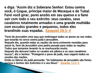 e diga: „Assim diz o Soberano Senhor: Estou contra
você, ó Gogue, príncipe maior de Meseque e de Tubal.
Farei você girar, porei anzóis em seu queixo e o farei
sair com todo o seu exército: seus cavalos, seus
cavaleiros totalmente armados e uma grande multidão
com escudos grandes e pequenos, todos eles
brandindo suas espadas. Ezequiel 38:3-4
"Farei de Jerusalém uma taça que embriague todos os povos ao seu redor,
que estarão no cerco contra Judá e Jerusalém.
Naquele dia, quando todas as nações da terra estiverem reunidas para
atacá-la, farei de Jerusalém uma pedra pesada para todas as nações.
Todos que tentarem levantá-la se machucarão muito.
Naquele dia deixarei todos os cavalos em pânico e os seus cavaleiros
loucos", diz o Senhor. "Protegerei o povo de Judá, mas cegarei todos os
cavalos das nações.
Então os líderes de Judá pensarão: „Os habitantes de Jerusalém são fortes
porque o Senhor dos Exércitos é o seu Deus! ‟ Zacarias 12:2-5

 