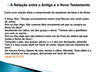

A Relação entre o Antigo e o Novo Testamento

Como essa relação afeta a compreensão do propósito de Deus e do Reino
E disse-lhes: "Desejei ansiosamente comer esta Páscoa com vocês antes
de sofrer.
Pois eu lhes digo: Não comerei dela novamente até que se cumpra no
Reino de Deus".
Recebendo um cálice, ele deu graças e disse: "Tomem isto e partilhem
uns com os outros.
Pois eu lhes digo que não beberei outra vez do fruto da videira até que
venha o Reino de Deus".
Tomando o pão, deu graças, partiu-o e o deu aos discípulos, dizendo:
"Isto é o meu corpo dado em favor de vocês; façam isto em memória de
mim".
Da mesma forma, depois da ceia, tomou o cálice, dizendo: "Este cálice é a
nova aliança no meu sangue, derramado em favor de vocês.
Lucas 22:15-20

 