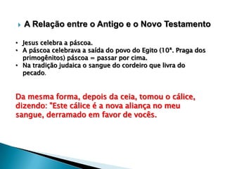 

A Relação entre o Antigo e o Novo Testamento

• Jesus celebra a páscoa.
• A páscoa celebrava a saída do povo do Egito (10ª. Praga dos
primogênitos) páscoa = passar por cima.
• Na tradição judaica o sangue do cordeiro que livra do
pecado.

Da mesma forma, depois da ceia, tomou o cálice,
dizendo: "Este cálice é a nova aliança no meu
sangue, derramado em favor de vocês.

 