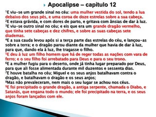 
1E

Apocalipse – capítulo 12

viu-se um grande sinal no céu: uma mulher vestida do sol, tendo a lua
debaixo dos seus pés, e uma coroa de doze estrelas sobre a sua cabeça.
2E estava grávida, e com dores de parto, e gritava com ânsias de dar à luz.
3E viu-se outro sinal no céu; e eis que era um grande dragão vermelho,
que tinha sete cabeças e dez chifres, e sobre as suas cabeças sete
diademas.
4E a sua cauda levou após si a terça parte das estrelas do céu, e lançou-as
sobre a terra; e o dragão parou diante da mulher que havia de dar à luz,
para que, dando ela à luz, lhe tragasse o filho.
5E deu à luz um filho homem que há de reger todas as nações com vara de
ferro; e o seu filho foi arrebatado para Deus e para o seu trono.
6E a mulher fugiu para o deserto, onde já tinha lugar preparado por Deus,
para que ali fosse alimentada durante mil duzentos e sessenta dias.
7E houve batalha no céu; Miguel e os seus anjos batalhavam contra o
dragão, e batalhavam o dragão e os seus anjos;
8Mas não prevaleceram, nem mais o seu lugar se achou nos céus.
9E foi precipitado o grande dragão, a antiga serpente, chamada o Diabo, e
Satanás, que engana todo o mundo; ele foi precipitado na terra, e os seus
anjos foram lançados com ele.

 