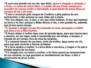 10E

ouvi uma grande voz no céu, que dizia: Agora é chegada a salvação, e
a força, e o reino do nosso Deus, e o poder do seu Cristo; porque já o
acusador de nossos irmãos é derrubado, o qual diante do nosso Deus os
acusava de dia e de noite.
11E eles o venceram pelo sangue do Cordeiro e pela palavra do seu
testemunho; e não amaram as suas vidas até à morte.
12Por isso alegrai-vos, ó céus, e vós que neles habitais. Ai dos que habitam
na terra e no mar; porque o diabo desceu a vós, e tem grande ira, sabendo
que já tem pouco tempo.
13E, quando o dragão viu que fora lançado na terra, perseguiu a mulher
que dera à luz o filho homem.
14E foram dadas à mulher duas asas de grande águia, para que voasse para
o deserto, ao seu lugar, onde é sustentada por um tempo, e tempos, e
metade de um tempo, fora da vista da serpente.
15E a serpente lançou da sua boca, atrás da mulher, água como um rio,
para que pela corrente a fizesse arrebatar.
16E a terra ajudou a mulher; e a terra abriu a sua boca, e tragou o rio que o
dragão lançara da sua boca.
17E o dragão irou-se contra a mulher, e foi fazer guerra ao remanescente
da sua semente, os que guardam os mandamentos de Deus, e têm o
testemunho de Jesus Cristo.

 