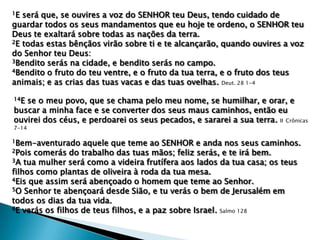 1E

será que, se ouvires a voz do SENHOR teu Deus, tendo cuidado de
guardar todos os seus mandamentos que eu hoje te ordeno, o SENHOR teu
Deus te exaltará sobre todas as nações da terra.
2E todas estas bênçãos virão sobre ti e te alcançarão, quando ouvires a voz
do Senhor teu Deus:
3Bendito serás na cidade, e bendito serás no campo.
4Bendito o fruto do teu ventre, e o fruto da tua terra, e o fruto dos teus
animais; e as crias das tuas vacas e das tuas ovelhas. Deut. 28 1-4
14E

se o meu povo, que se chama pelo meu nome, se humilhar, e orar, e
buscar a minha face e se converter dos seus maus caminhos, então eu
ouvirei dos céus, e perdoarei os seus pecados, e sararei a sua terra. II Crônicas
7-14

1Bem-aventurado

aquele que teme ao SENHOR e anda nos seus caminhos.
2Pois comerás do trabalho das tuas mãos; feliz serás, e te irá bem.
3A tua mulher será como a videira frutífera aos lados da tua casa; os teus
filhos como plantas de oliveira à roda da tua mesa.
4Eis que assim será abençoado o homem que teme ao Senhor.
5O Senhor te abençoará desde Sião, e tu verás o bem de Jerusalém em
todos os dias da tua vida.
6E verás os filhos de teus filhos, e a paz sobre Israel. Salmo 128

 