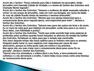 Assim diz o Senhor: "Estou voltando para Sião e habitarei em Jerusalém. Então
Jerusalém será chamada Cidade da Verdade, e o monte do Senhor dos Exércitos será
chamado Monte Sagrado".
Assim diz o Senhor dos Exércitos: "Homens e mulheres de idade avançada voltarão a
sentar-se nas praças de Jerusalém, cada um com sua bengala, por causa da idade.
As ruas da cidade ficarão cheias de meninos e meninas brincando".
Assim diz o Senhor dos Exércitos: "Mesmo que isso pareça impossível para o
remanescente deste povo naquela época, será impossível para mim? ", declara o
Senhor dos Exércitos.
Assim diz o Senhor dos Exércitos: "Salvarei meu povo dos países do leste e do oeste.
Eu os trarei de volta para que habitem em Jerusalém; serão meu povo e eu serei o
Deus deles, com fidelidade e justiça".
Assim diz o Senhor dos Exércitos: "Vocês que estão ouvindo hoje estas palavras já
proferidas pelos profetas quando foram lançados os alicerces do templo do Senhor
dos Exércitos, fortaleçam as mãos para que o templo seja construído.
Pois antes daquele tempo não havia salários para os homens nem para os animais.
Ninguém podia tratar os seus negócios com segurança por causa de seus
adversários, porque eu tinha posto cada um contra o seu próximo.
Mas agora não vou mais tratar com o remanescente deste povo como fiz no
passado", declara o Senhor dos Exércitos.
"Haverá uma rica semeadura, a videira dará o seu fruto, a terra produzirá suas
colheitas e o céu derramará o orvalho. E darei todas essas coisas como uma herança
ao remanescente deste povo.

 