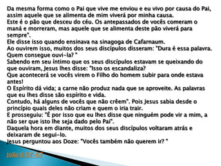 Da mesma forma como o Pai que vive me enviou e eu vivo por causa do Pai,
assim aquele que se alimenta de mim viverá por minha causa.
Este é o pão que desceu do céu. Os antepassados de vocês comeram o
maná e morreram, mas aquele que se alimenta deste pão viverá para
sempre".
Ele disse isso quando ensinava na sinagoga de Cafarnaum.
Ao ouvirem isso, muitos dos seus discípulos disseram: "Dura é essa palavra.
Quem consegue ouvi-la? "
Sabendo em seu íntimo que os seus discípulos estavam se queixando do
que ouviram, Jesus lhes disse: "Isso os escandaliza?
Que acontecerá se vocês virem o Filho do homem subir para onde estava
antes!
O Espírito dá vida; a carne não produz nada que se aproveite. As palavras
que eu lhes disse são espírito e vida.
Contudo, há alguns de vocês que não crêem". Pois Jesus sabia desde o
princípio quais deles não criam e quem o iria trair.
E prosseguiu: "É por isso que eu lhes disse que ninguém pode vir a mim, a
não ser que isto lhe seja dado pelo Pai".
Daquela hora em diante, muitos dos seus discípulos voltaram atrás e
deixaram de segui-lo.
Jesus perguntou aos Doze: "Vocês também não querem ir? "
João 6:57-67

 