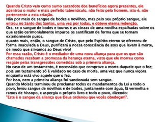 Quando Cristo veio como sumo sacerdote dos benefícios agora presentes, ele
adentrou o maior e mais perfeito tabernáculo, não feito pelo homem, isto é, não
pertencente a esta criação.
Não por meio de sangue de bodes e novilhos, mas pelo seu próprio sangue, ele
entrou no Santo dos Santos, uma vez por todas, e obteve eterna redenção.
Ora, se o sangue de bodes e touros e as cinzas de uma novilha espalhadas sobre os
que estão cerimonialmente impuros os santificam de forma que se tornam
exteriormente puros,
quanto mais, então, o sangue de Cristo, que pelo Espírito eterno se ofereceu de
forma imaculada a Deus, purificará a nossa consciência de atos que levam à morte,
de modo que sirvamos ao Deus vivo!
Por essa razão, Cristo é o mediador de uma nova aliança para que os que são
chamados recebam a promessa da herança eterna, visto que ele morreu como
resgate pelas transgressões cometidas sob a primeira aliança.
No caso de um testamento, é necessário que comprove a morte daquele que o fez;
pois um testamento só é validado no caso de morte, uma vez que nunca vigora
enquanto está vivo aquele que o fez.
Por isso, nem a primeira aliança foi sancionada sem sangue.
Quando Moisés terminou de proclamar todos os mandamentos da Lei a todo o
povo, levou sangue de novilhos e de bodes, juntamente com água, lã vermelha e
ramos de hissopo, e aspergiu o próprio livro e todo o povo, dizendo:
"Este é o sangue da aliança que Deus ordenou que vocês obedeçam".

 