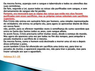 Da mesma forma, aspergiu com o sangue o tabernáculo e todos os utensílios das
suas cerimônias.
De fato, segundo a Lei, quase todas as coisas são purificadas com sangue, e sem
derramamento de sangue não há perdão.
Portanto, era necessário que as cópias das coisas que estão nos céus fossem
purificadas com esses sacrifícios, mas as próprias coisas celestiais com sacrifícios
superiores.
Pois Cristo não entrou em santuário feito por homens, uma simples representação
do verdadeiro; ele entrou no próprio céu, para agora se apresentar diante de Deus
em nosso favor;
não, porém, para se oferecer repetidas vezes à semelhança do sumo sacerdote que
entra no Santo dos Santos todos os anos, com sangue alheio.
Se assim fosse, Cristo precisaria sofrer muitas vezes, desde o começo do mundo.
Mas agora ele apareceu uma vez por todas no fim dos tempos, para aniquilar o
pecado mediante o sacrifício de si mesmo.
Da mesma forma, como o homem está destinado a morrer uma só vez e depois
disso enfrentar o juízo,
assim também Cristo foi oferecido em sacrifício uma única vez, para tirar os
pecados de muitos; e aparecerá segunda vez, não para tirar o pecado, mas para
trazer salvação aos que o aguardam.
Hebreus 9:1-28

 
