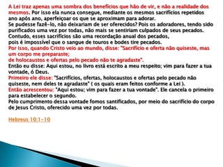 A Lei traz apenas uma sombra dos benefícios que hão de vir, e não a realidade dos
mesmos. Por isso ela nunca consegue, mediante os mesmos sacrifícios repetidos
ano após ano, aperfeiçoar os que se aproximam para adorar.
Se pudesse fazê-lo, não deixariam de ser oferecidos? Pois os adoradores, tendo sido
purificados uma vez por todas, não mais se sentiriam culpados de seus pecados.
Contudo, esses sacrifícios são uma recordação anual dos pecados,
pois é impossível que o sangue de touros e bodes tire pecados.
Por isso, quando Cristo veio ao mundo, disse: "Sacrifício e oferta não quiseste, mas
um corpo me preparaste;
de holocaustos e ofertas pelo pecado não te agradaste".
Então eu disse: Aqui estou, no livro está escrito a meu respeito; vim para fazer a tua
vontade, ó Deus.
Primeiro ele disse: "Sacrifícios, ofertas, holocaustos e ofertas pelo pecado não
quiseste, nem deles te agradaste" ( os quais eram feitos conforme a Lei ).
Então acrescentou: "Aqui estou; vim para fazer a tua vontade". Ele cancela o primeiro
para estabelecer o segundo.
Pelo cumprimento dessa vontade fomos santificados, por meio do sacrifício do corpo
de Jesus Cristo, oferecido uma vez por todas.
Hebreus 10:1-10

 